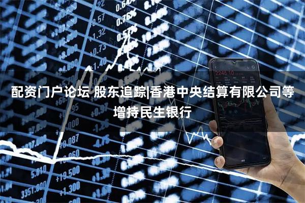 配资门户论坛 股东追踪|香港中央结算有限公司等增持民生银行