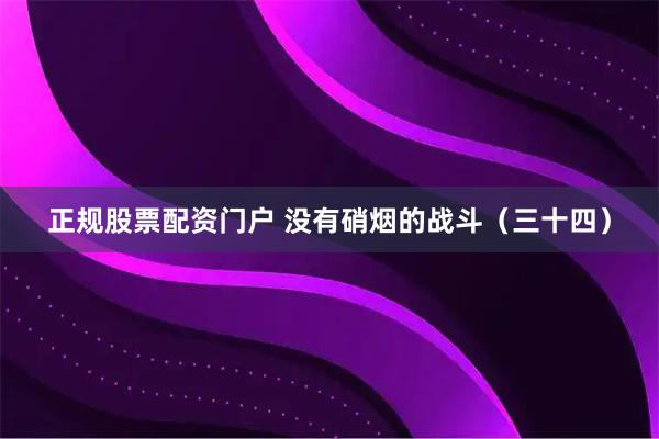 正规股票配资门户 没有硝烟的战斗（三十四）