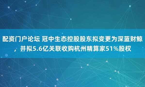 配资门户论坛 冠中生态控股股东拟变更为深蓝财鲸，并拟5.6亿关联收购杭州精算家51%股权