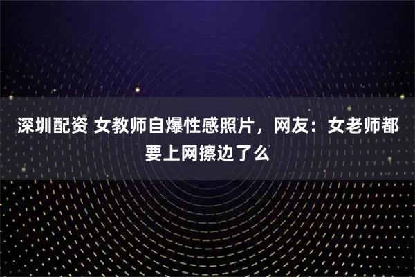 深圳配资 女教师自爆性感照片，网友：女老师都要上网擦边了么