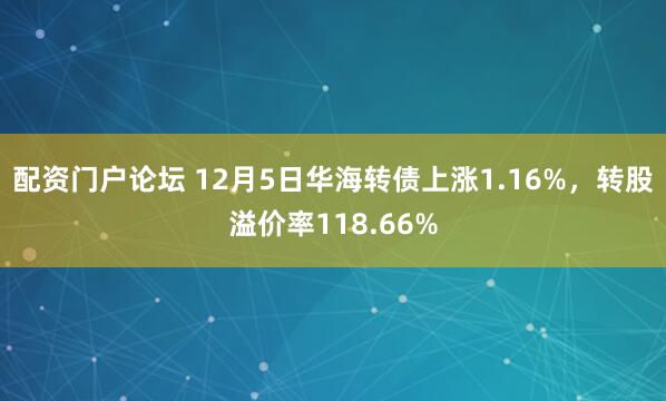 配资门户论坛 12月5日华海转债上涨1.16%，转股溢价率118.66%