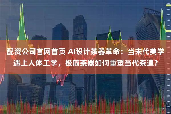 配资公司官网首页 AI设计茶器革命：当宋代美学遇上人体工学，极简茶器如何重塑当代茶道？