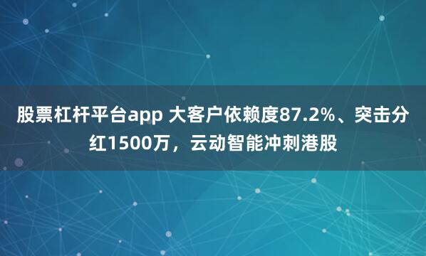 股票杠杆平台app 大客户依赖度87.2%、突击分红1500万，云动智能冲刺港股