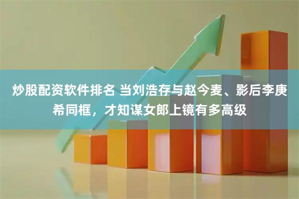 炒股配资软件排名 当刘浩存与赵今麦、影后李庚希同框，才知谋女郎上镜有多高级