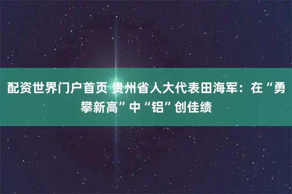 配资世界门户首页 贵州省人大代表田海军：在“勇攀新高”中“铝”创佳绩