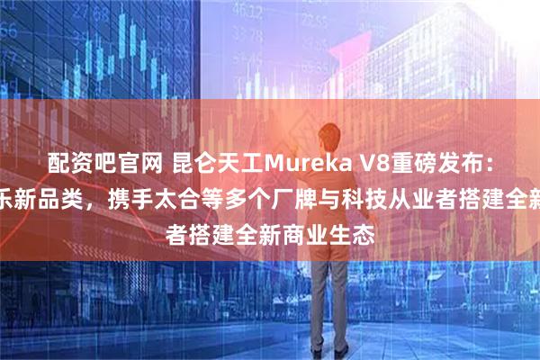 配资吧官网 昆仑天工Mureka V8重磅发布：定义AI音乐新品类，携手太合等多个厂牌与科技从业者搭建全新商业生态