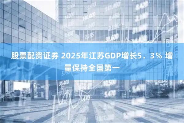 股票配资证券 2025年江苏GDP增长5．3％ 增量保持全国第一