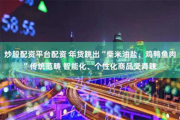 炒股配资平台配资 年货跳出“柴米油盐、鸡鸭鱼肉”传统范畴 智能化、个性化商品受青睐
