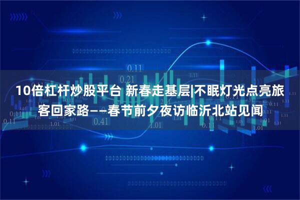 10倍杠杆炒股平台 新春走基层|不眠灯光点亮旅客回家路——春节前夕夜访临沂北站见闻
