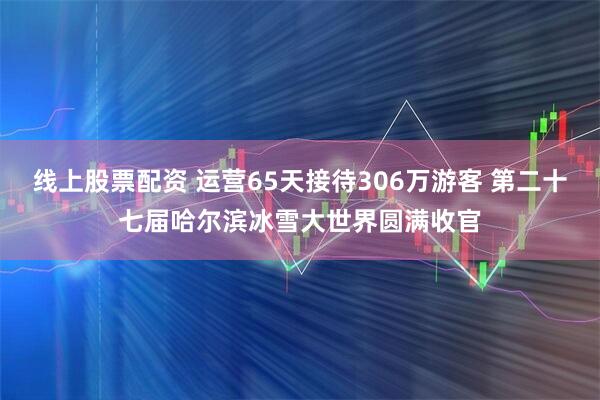 线上股票配资 运营65天接待306万游客 第二十七届哈尔滨冰雪大世界圆满收官