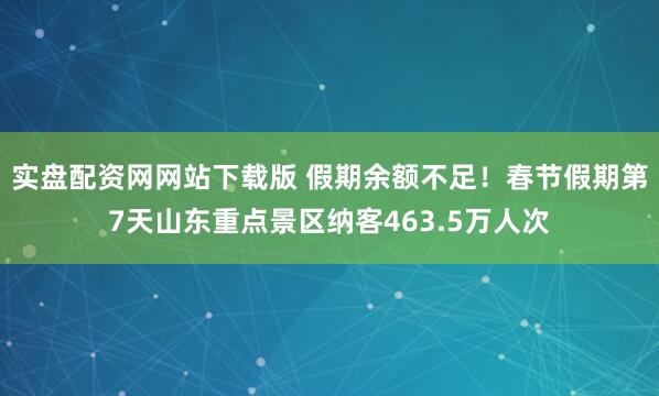 实盘配资网网站下载版 假期余额不足！春节假期第7天山东重点景区纳客463.5万人次
