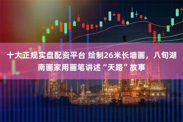 十大正规实盘配资平台 绘制26米长墙画，八旬湖南画家用画笔讲述“天路”故事