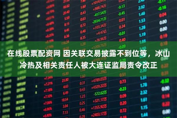在线股票配资网 因关联交易披露不到位等，冰山冷热及相关责任人被大连证监局责令改正