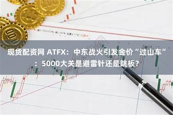 现货配资网 ATFX：中东战火引发金价“过山车”：5000大关是避雷针还是跳板？