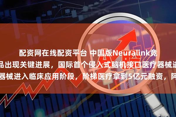 配资网在线配资平台 中国版Neuralink竞争进入白热化，博睿康产品出现关键进展，国际首个侵入式脑机接口医疗器械进入临床应用阶段，阶梯医疗拿到5亿元融资，阿里、腾讯等巨头押注