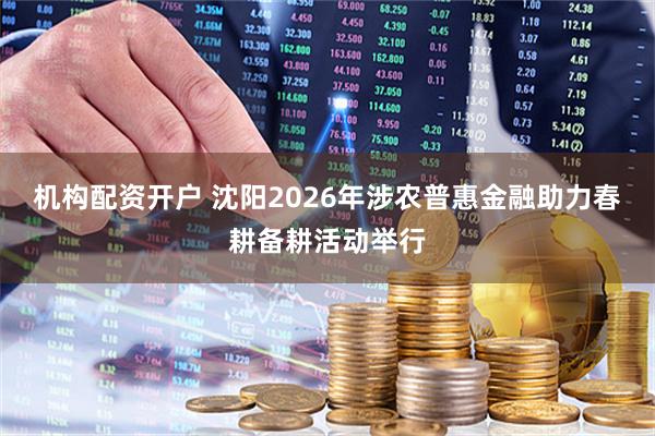 机构配资开户 沈阳2026年涉农普惠金融助力春耕备耕活动举行