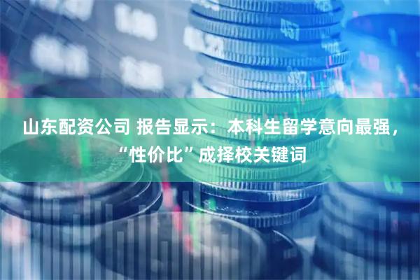 山东配资公司 报告显示：本科生留学意向最强，“性价比”成择校关键词