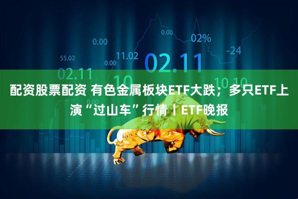 配资股票配资 有色金属板块ETF大跌；多只ETF上演“过山车”行情丨ETF晚报