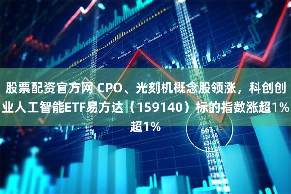 股票配资官方网 CPO、光刻机概念股领涨，科创创业人工智能ETF易方达（159140）标的指数涨超1%
