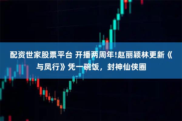 配资世家股票平台 开播两周年!赵丽颖林更新《与凤行》凭一碗饭，封神仙侠圈