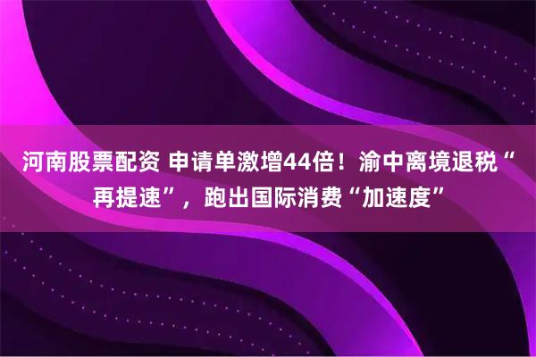 河南股票配资 申请单激增44倍！渝中离境退税“再提速”，跑出国际消费“加速度”