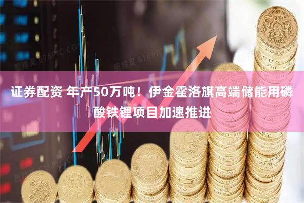 证券配资 年产50万吨！伊金霍洛旗高端储能用磷酸铁锂项目加速推进