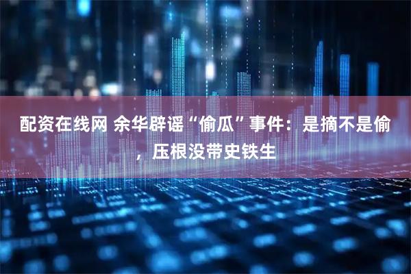 配资在线网 余华辟谣“偷瓜”事件：是摘不是偷，压根没带史铁生