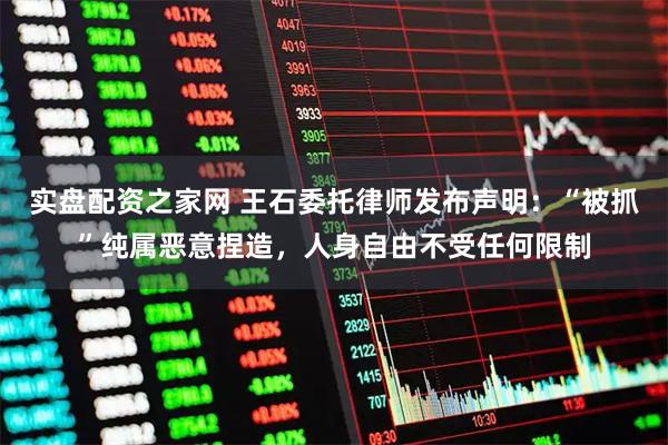 实盘配资之家网 王石委托律师发布声明：“被抓”纯属恶意捏造，人身自由不受任何限制