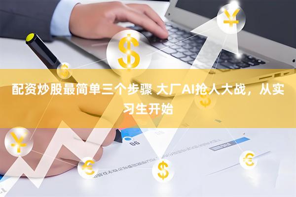 配资炒股最简单三个步骤 大厂AI抢人大战，从实习生开始