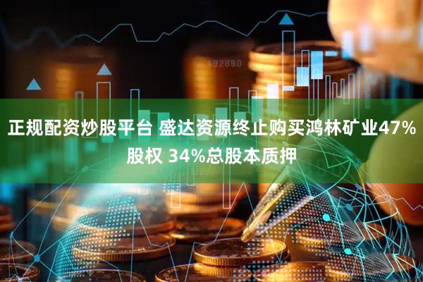 正规配资炒股平台 盛达资源终止购买鸿林矿业47%股权 34%总股本质押