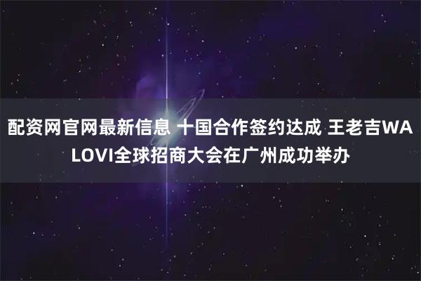 配资网官网最新信息 十国合作签约达成 王老吉WALOVI全球招商大会在广州成功举办