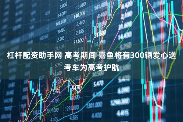 杠杆配资助手网 高考期间 嘉鱼将有300辆爱心送考车为高考护航