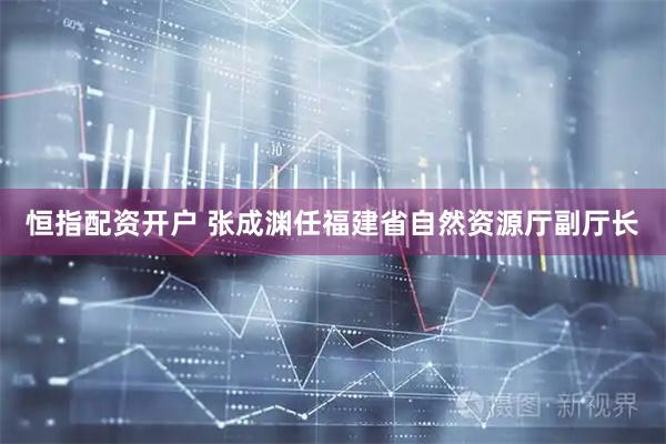 恒指配资开户 张成渊任福建省自然资源厅副厅长
